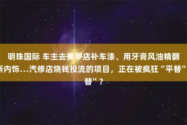 明珠国际 车主去美甲店补车漆、用牙膏风油精翻新内饰…汽修店烧钱投流的项目，正在被疯狂“平替”？