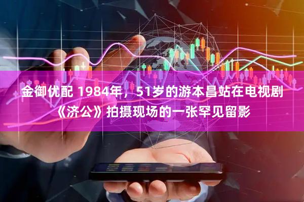 金御优配 1984年，51岁的游本昌站在电视剧《济公》拍摄现场的一张罕见留影