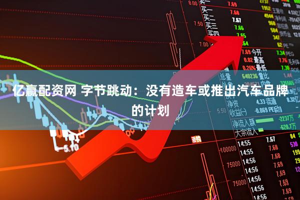 亿赢配资网 字节跳动：没有造车或推出汽车品牌的计划