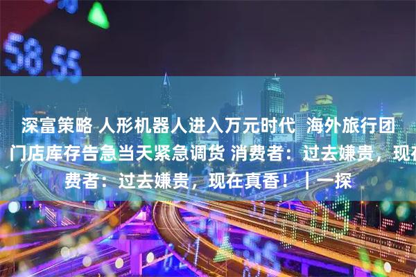 深富策略 人形机器人进入万元时代  海外旅行团“横扫”十几台  门店库存告急当天紧急调货 消费者：过去嫌贵，现在真香！｜一探