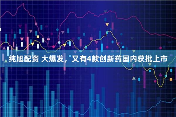 纯旭配资 大爆发，又有4款创新药国内获批上市