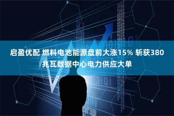 启盈优配 燃料电池能源盘前大涨15% 斩获380兆瓦数据中心电力供应大单