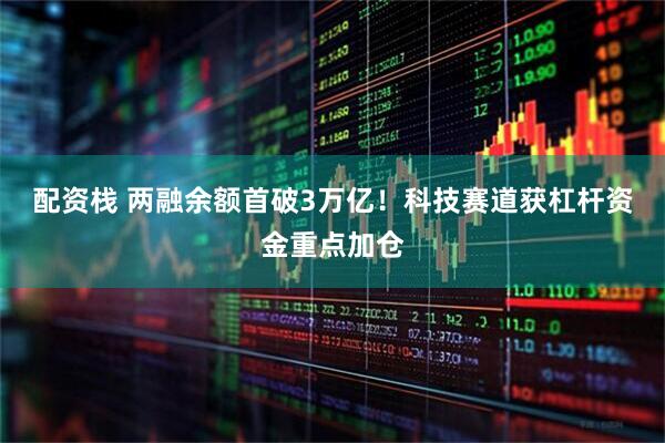 配资栈 两融余额首破3万亿！科技赛道获杠杆资金重点加仓