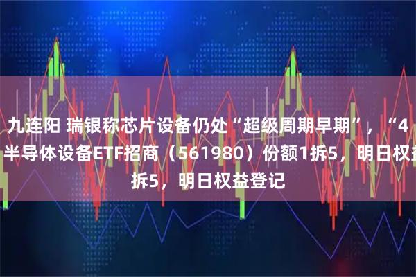 九连阳 瑞银称芯片设备仍处“超级周期早期”，“4元基”半导体设备ETF招商（561980）份额1拆5，明日权益登记