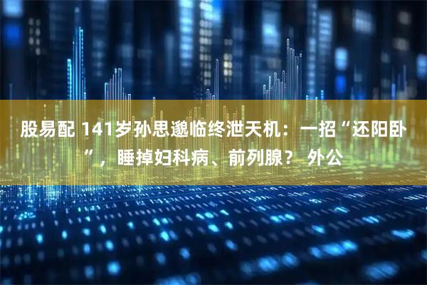 股易配 141岁孙思邈临终泄天机：一招“还阳卧”，睡掉妇科病、前列腺？ 外公
