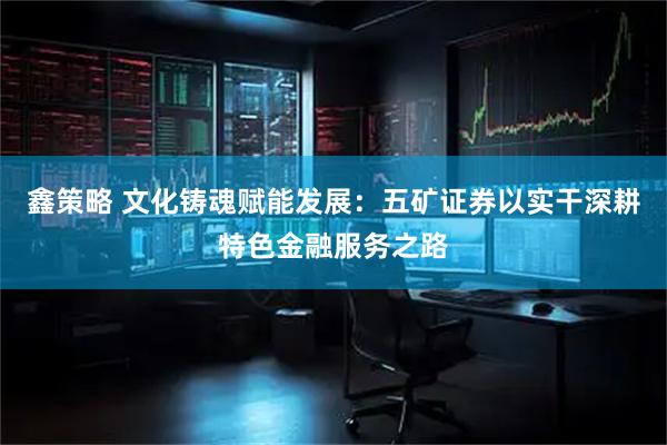 鑫策略 文化铸魂赋能发展：五矿证券以实干深耕特色金融服务之路