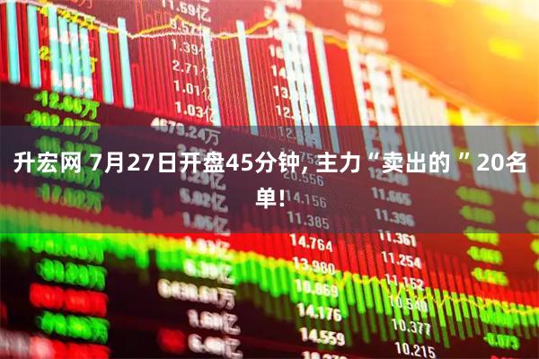 升宏网 7月27日开盘45分钟, 主力“卖出的 ”20名单!