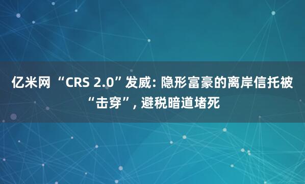 亿米网 “CRS 2.0”发威: 隐形富豪的离岸信托被“击穿”, 避税暗道堵死