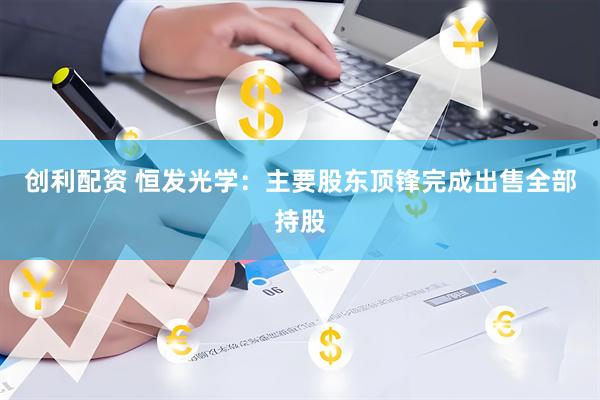 创利配资 恒发光学:主要股东顶锋完成出售全部持股