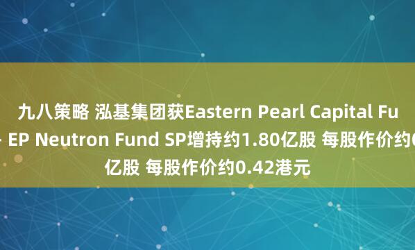 九八策略 泓基集团获Eastern Pearl Capital Fund SPC - EP Neutron Fund SP增持约1.80亿股 每股作价约0.42港元