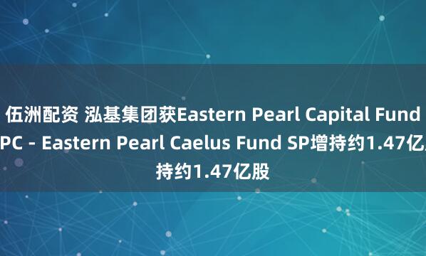 伍洲配资 泓基集团获Eastern Pearl Capital Fund SPC - Eastern Pearl Caelus Fund SP增持约1.47亿股