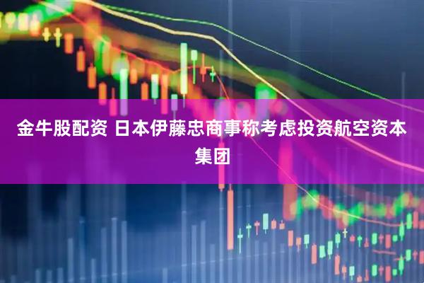 金牛股配资 日本伊藤忠商事称考虑投资航空资本集团